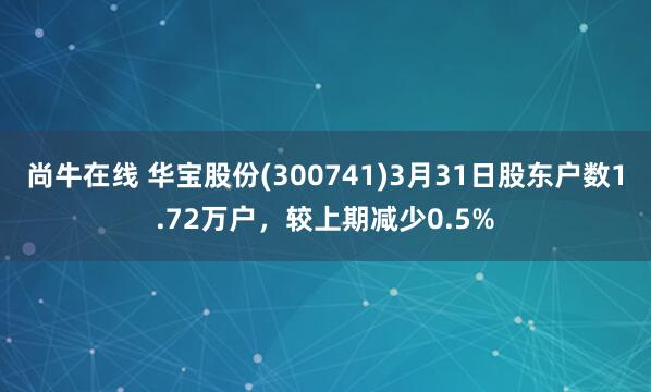 尚牛在线 华宝股份(300741)3月31日股东户数1.72万户，较上期减少0.5%
