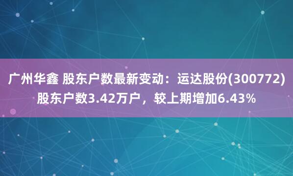 广州华鑫 股东户数最新变动：运达股份(300772)股东户数3.42万户，较上期增加6.43%