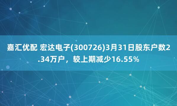 嘉汇优配 宏达电子(300726)3月31日股东户数2.34万户，较上期减少16.55%