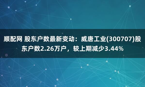 顺配网 股东户数最新变动：威唐工业(300707)股东户数2.26万户，较上期减少3.44%