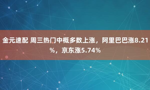 金元速配 周三热门中概多数上涨，阿里巴巴涨8.21%，京东涨5.74%