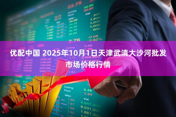 优配中国 2025年10月1日天津武清大沙河批发市场价格行情
