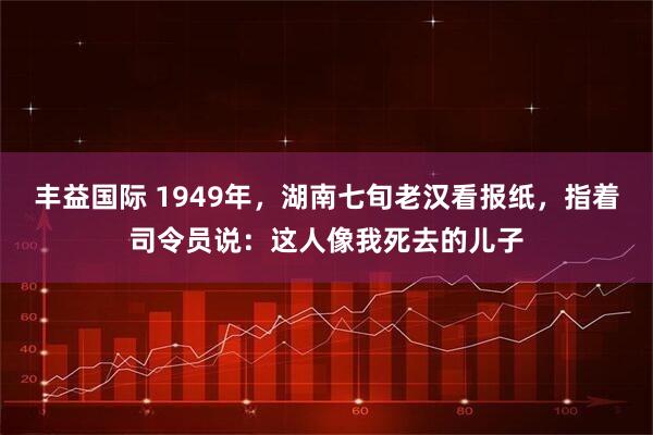 丰益国际 1949年，湖南七旬老汉看报纸，指着司令员说：这人像我死去的儿子