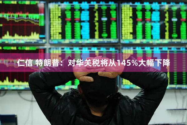 仁信 特朗普：对华关税将从145%大幅下降