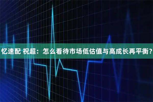 忆速配 祝超：怎么看待市场低估值与高成长再平衡？