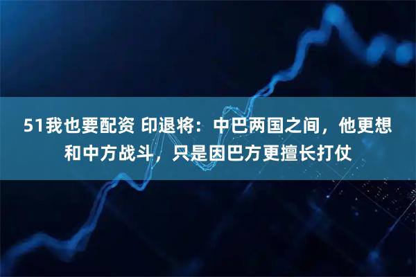 51我也要配资 印退将:中巴两国之间,他更想和中方战斗,只是因巴方更擅长打仗