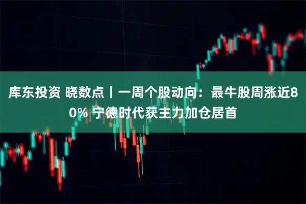 库东投资 晓数点丨一周个股动向:最牛股周涨近80% 宁德时代获主力加仓居首
