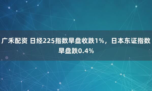 广禾配资 日经225指数早盘收跌1%，日本东证指数早盘跌0.4%