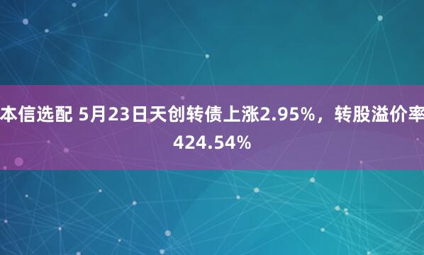 本信选配 5月23日天创转债上涨2.95%，转股溢价率424.54%