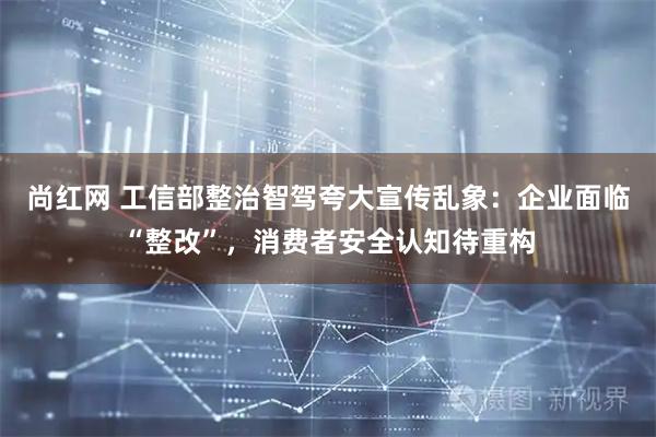 尚红网 工信部整治智驾夸大宣传乱象：企业面临“整改”，消费者安全认知待重构