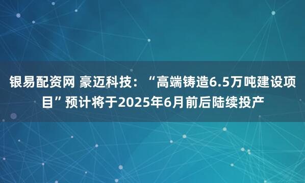 银易配资网 豪迈科技：“高端铸造6.5万吨建设项目”预计将于2025年6月前后陆续投产