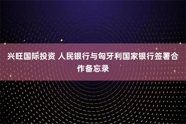 兴旺国际投资 人民银行与匈牙利国家银行签署合作备忘录