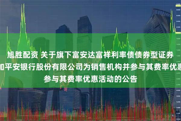 旭胜配资 关于旗下富安达富祥利率债债券型证券投资基金增加平安银行股份有限公司为销售机构并参与其费率优惠活动的公告
