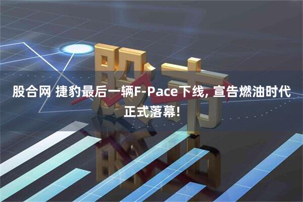 股合网 捷豹最后一辆F-Pace下线, 宣告燃油时代正式落幕!