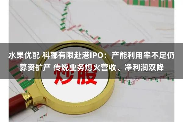 水果优配 科郦有限赴港IPO：产能利用率不足仍募资扩产 传统业务熄火营收、净利润双降