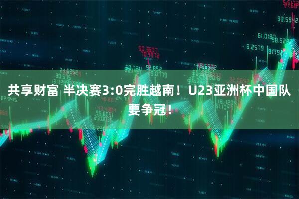 共享财富 半决赛3:0完胜越南！U23亚洲杯中国队要争冠！