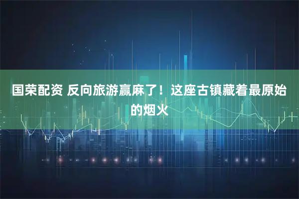 国荣配资 反向旅游赢麻了！这座古镇藏着最原始的烟火
