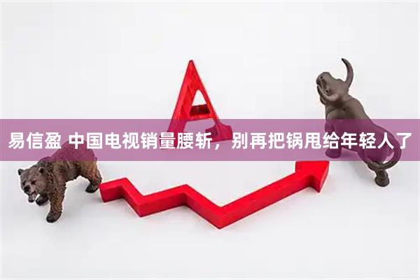 易信盈 中国电视销量腰斩，别再把锅甩给年轻人了