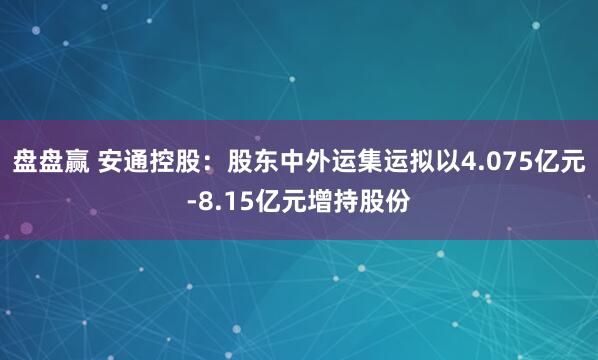 盘盘赢 安通控股：股东中外运集运拟以4.075亿元-8.15亿元增持股份