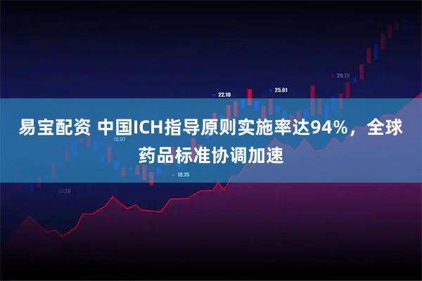 易宝配资 中国ICH指导原则实施率达94%，全球药品标准协调加速