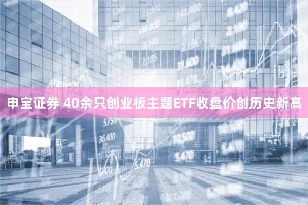 申宝证券 40余只创业板主题ETF收盘价创历史新高