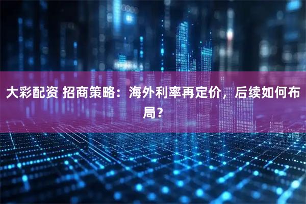 大彩配资 招商策略：海外利率再定价，后续如何布局？