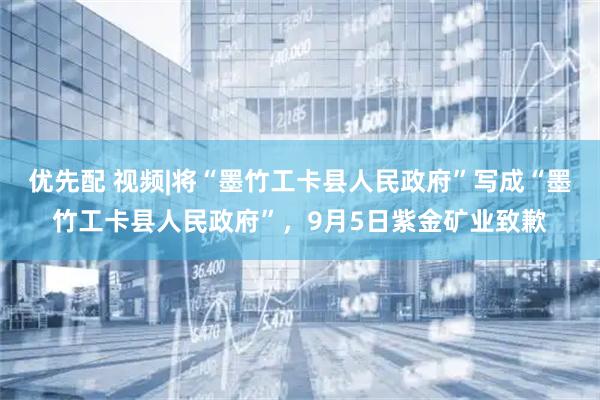 优先配 视频|将“墨竹工卡县人民政府”写成“墨竹工卡县人民政府”，9月5日紫金矿业致歉